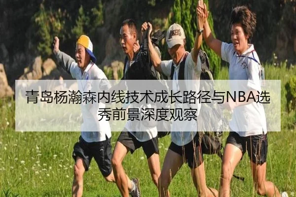 青岛杨瀚森内线技术成长路径与NBA选秀前景深度观察