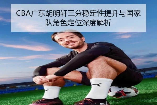 CBA广东胡明轩三分稳定性提升与国家队角色定位深度解析