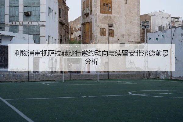 利物浦审视萨拉赫沙特邀约动向与续留安菲尔德前景分析