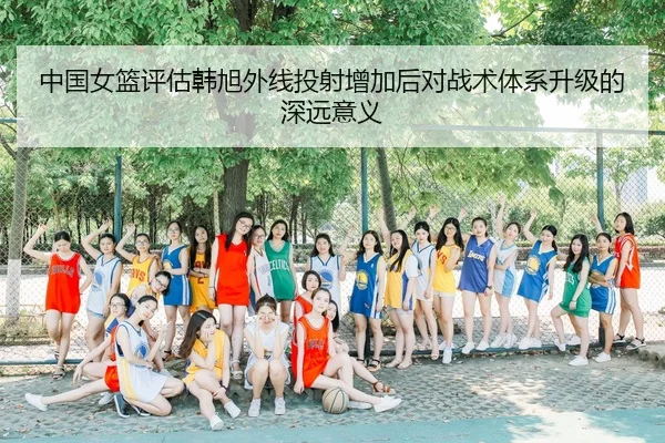 中国女篮评估韩旭外线投射增加后对战术体系升级的深远意义