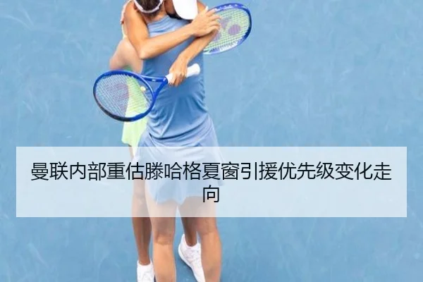 曼联内部重估滕哈格夏窗引援优先级变化走向