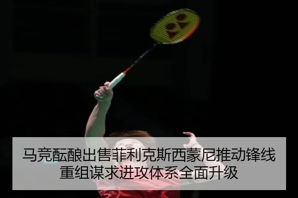 马竞酝酿出售菲利克斯西蒙尼推动锋线重组谋求进攻体系全面升级